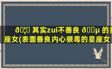 🦟 其实zui
不善良 🌵 的星座女(表面善良内心狠毒的星座女)